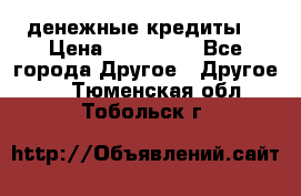 денежные кредиты! › Цена ­ 500 000 - Все города Другое » Другое   . Тюменская обл.,Тобольск г.